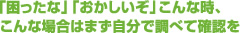 「困ったな」「おかしいぞ」こんな時、こんな場合はまず自分で調べて確認を